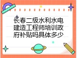 长春二级水利水电建造工程师培训政府补贴吗具体多少