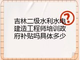 吉林二级水利水电建造工程师培训政府补贴吗具体多少