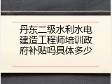 丹东二级水利水电建造工程师培训政府补贴吗具体多少