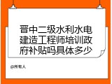 晋中二级水利水电建造工程师培训政府补贴吗具体多少