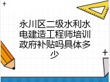 永川区二级水利水电建造工程师培训政府补贴吗具体多少