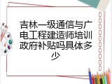吉林一级通信与广电工程建造师培训政府补贴吗具体多少