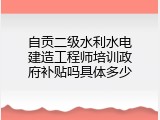 自贡二级水利水电建造工程师培训政府补贴吗具体多少