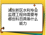 浦东新区水利专业监理工程师需要考哪些科目具备什么能力
