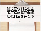 延庆区水利专业监理工程师需要考哪些科目具备什么能力