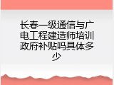 长春一级通信与广电工程建造师培训政府补贴吗具体多少