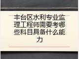 丰台区水利专业监理工程师需要考哪些科目具备什么能力