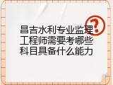 昌吉水利专业监理工程师需要考哪些科目具备什么能力