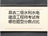 昌吉二级水利水电建造工程师考试有哪些题型分数占比