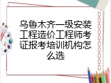 乌鲁木齐一级安装工程造价工程师考证报考培训机构怎么选