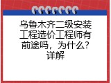 乌鲁木齐二级安装工程造价工程师有前途吗，为什么？详解