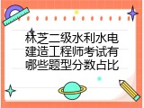 林芝二级水利水电建造工程师考试有哪些题型分数占比