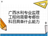 广西水利专业监理工程师需要考哪些科目具备什么能力