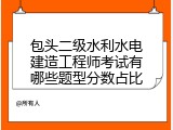 包头二级水利水电建造工程师考试有哪些题型分数占比