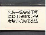 包头一级安装工程造价工程师考证报考培训机构怎么选