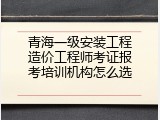 青海一级安装工程造价工程师考证报考培训机构怎么选