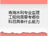 青海水利专业监理工程师需要考哪些科目具备什么能力