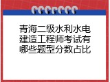 青海二级水利水电建造工程师考试有哪些题型分数占比