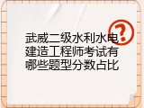 武威二级水利水电建造工程师考试有哪些题型分数占比