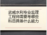 武威水利专业监理工程师需要考哪些科目具备什么能力