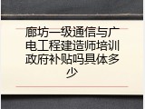 廊坊一级通信与广电工程建造师培训政府补贴吗具体多少