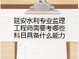 延安水利专业监理工程师需要考哪些科目具备什么能力