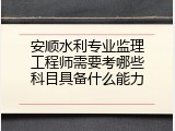 安顺水利专业监理工程师需要考哪些科目具备什么能力