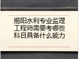 揭阳水利专业监理工程师需要考哪些科目具备什么能力