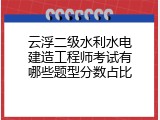 云浮二级水利水电建造工程师考试有哪些题型分数占比