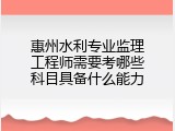 惠州水利专业监理工程师需要考哪些科目具备什么能力