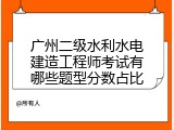 广州二级水利水电建造工程师考试有哪些题型分数占比