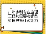 广州水利专业监理工程师需要考哪些科目具备什么能力