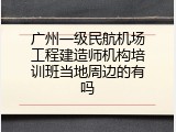 广州一级民航机场工程建造师机构培训班当地周边的有吗