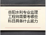 岳阳水利专业监理工程师需要考哪些科目具备什么能力