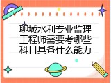 聊城水利专业监理工程师需要考哪些科目具备什么能力