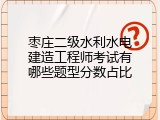 枣庄二级水利水电建造工程师考试有哪些题型分数占比