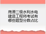 鹰潭二级水利水电建造工程师考试有哪些题型分数占比