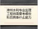 漳州水利专业监理工程师需要考哪些科目具备什么能力