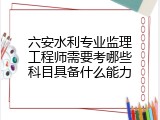 六安水利专业监理工程师需要考哪些科目具备什么能力