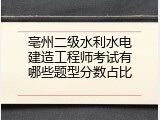 亳州二级水利水电建造工程师考试有哪些题型分数占比