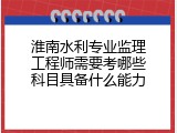 淮南水利专业监理工程师需要考哪些科目具备什么能力