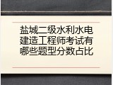 盐城二级水利水电建造工程师考试有哪些题型分数占比