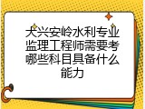 大兴安岭水利专业监理工程师需要考哪些科目具备什么能力
