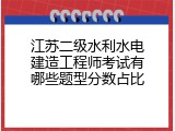江苏二级水利水电建造工程师考试有哪些题型分数占比