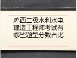 鸡西二级水利水电建造工程师考试有哪些题型分数占比