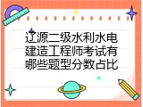 辽源二级水利水电建造工程师考试有哪些题型分数占比