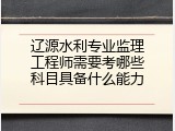 辽源水利专业监理工程师需要考哪些科目具备什么能力