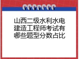 山西二级水利水电建造工程师考试有哪些题型分数占比