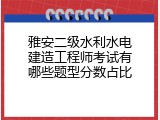 雅安二级水利水电建造工程师考试有哪些题型分数占比
