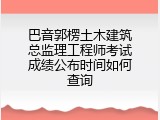 巴音郭楞土木建筑总监理工程师考试成绩公布时间如何查询